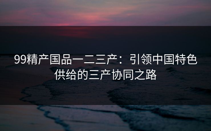 99精产国品一二三产：引领中国特色供给的三产协同之路