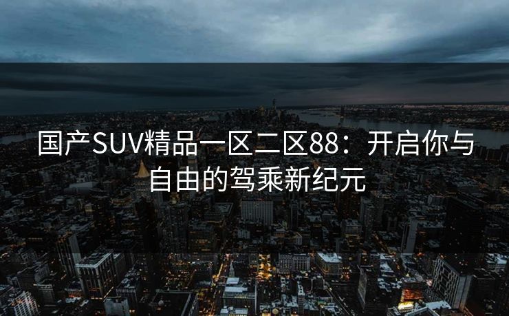 国产SUV精品一区二区88：开启你与自由的驾乘新纪元