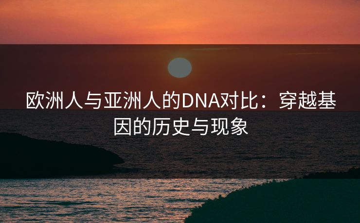 欧洲人与亚洲人的DNA对比:穿越基因的历史与现象 欧洲人与亚洲人的DNA对比:穿越基因的历史与现象