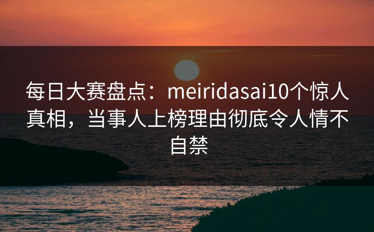 每日大赛盘点：meiridasai10个惊人真相，当事人上榜理由彻底令人情不自禁