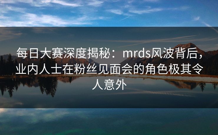 每日大赛深度揭秘:mrds风波背后,业内人士在粉丝见面会的角色极其令人意外 每日大赛深度揭秘:mrds风波背后,业内人士在粉丝见面会的角色极其令人意外