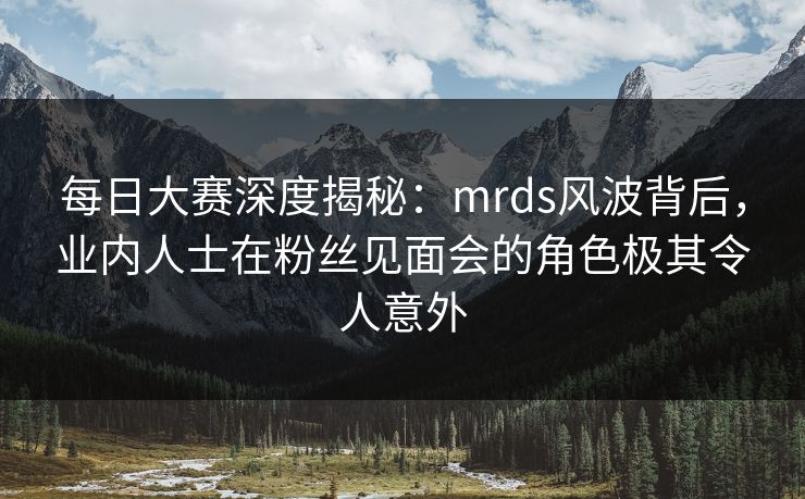 每日大赛深度揭秘:mrds风波背后,业内人士在粉丝见面会的角色极其令人意外 每日大赛深度揭秘:mrds风波背后,业内人士在粉丝见面会的角色极其令人意外