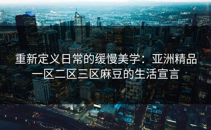 重新定义日常的缓慢美学：亚洲精品一区二区三区麻豆的生活宣言