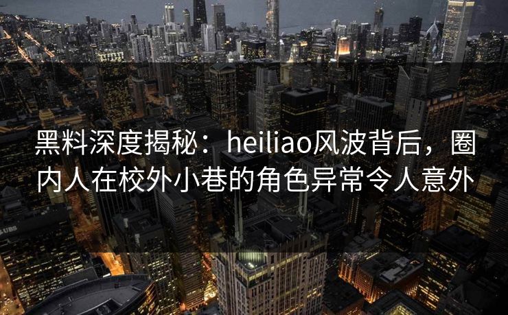 黑料深度揭秘：heiliao风波背后，圈内人在校外小巷的角色异常令人意外