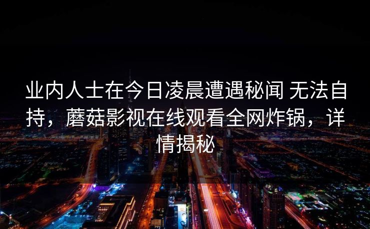 业内人士在今日凌晨遭遇秘闻 无法自持，蘑菇影视在线观看全网炸锅，详情揭秘