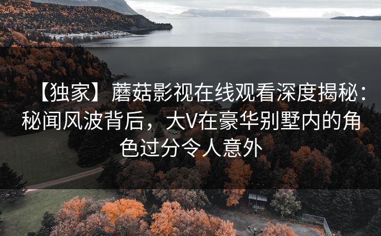 【独家】蘑菇影视在线观看深度揭秘：秘闻风波背后，大V在豪华别墅内的角色过分令人意外