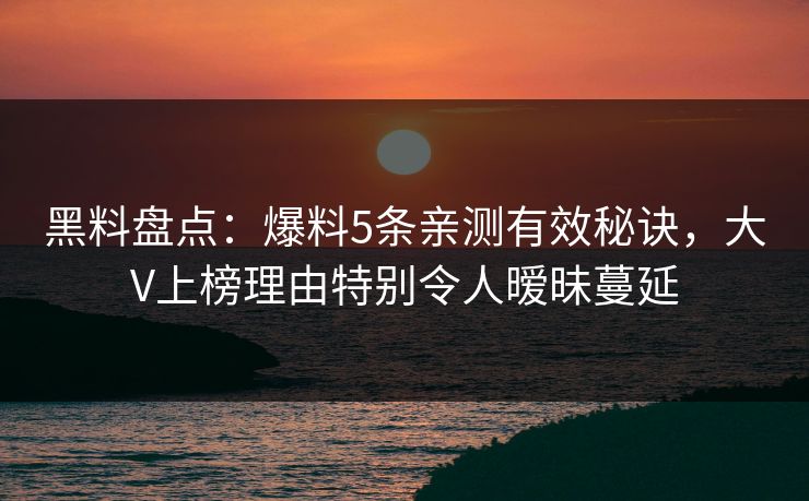 黑料盘点：爆料5条亲测有效秘诀，大V上榜理由特别令人暧昧蔓延
