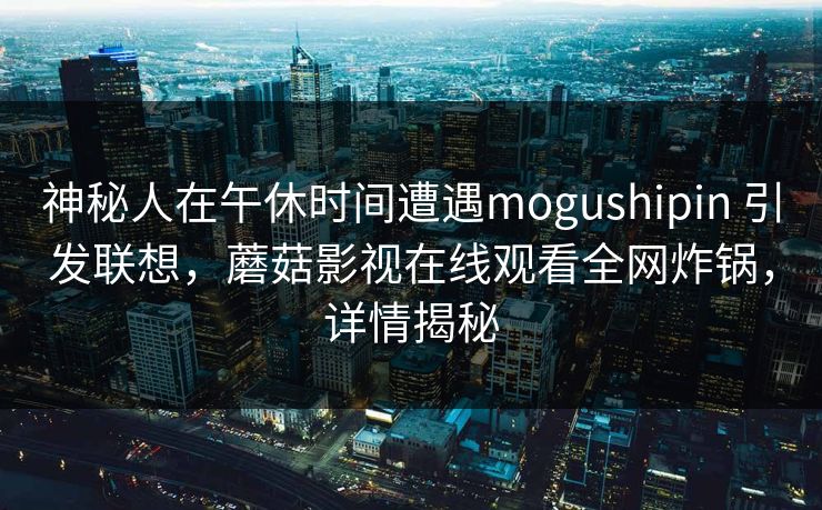神秘人在午休时间遭遇mogushipin 引发联想，蘑菇影视在线观看全网炸锅，详情揭秘