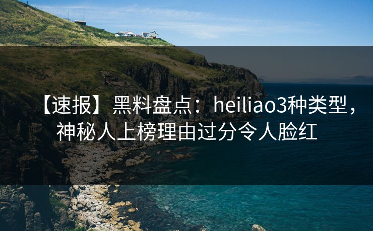 【速报】黑料盘点：heiliao3种类型，神秘人上榜理由过分令人脸红