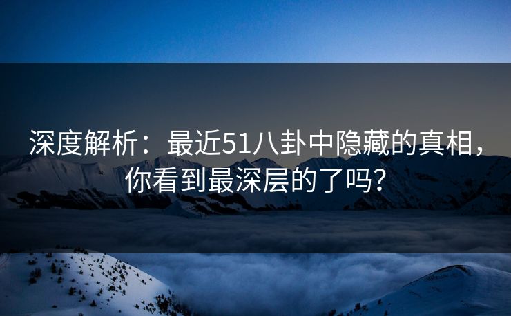 深度解析：最近51八卦中隐藏的真相，你看到最深层的了吗？
