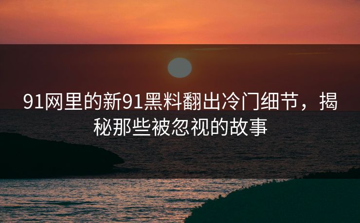 91网里的新91黑料翻出冷门细节，揭秘那些被忽视的故事