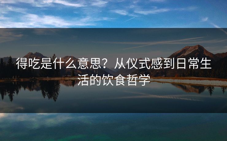 得吃是什么意思？从仪式感到日常生活的饮食哲学