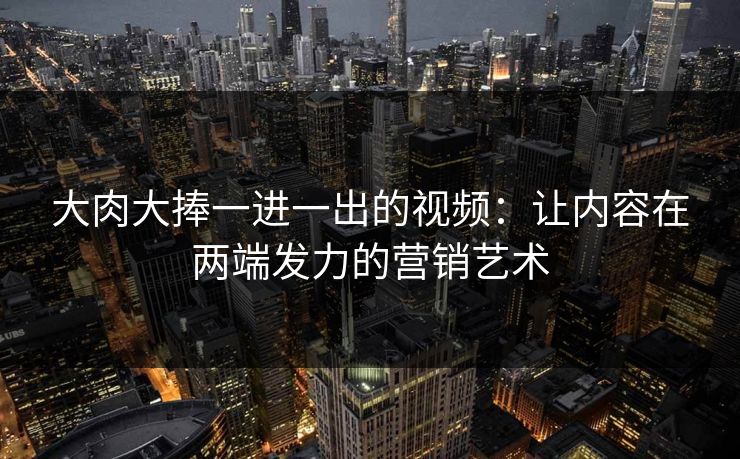 大肉大捧一进一出的视频：让内容在两端发力的营销艺术
