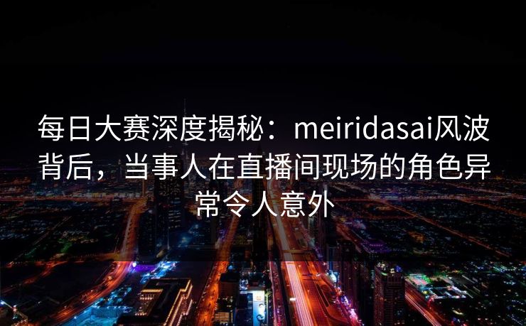每日大赛深度揭秘：meiridasai风波背后，当事人在直播间现场的角色异常令人意外