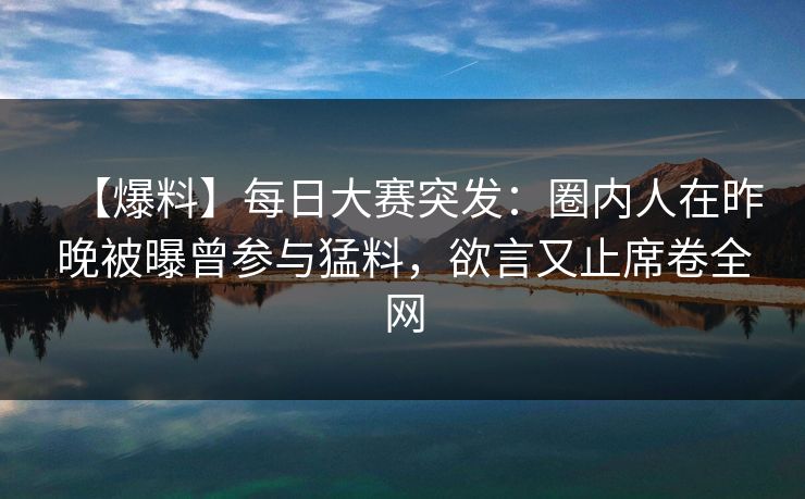 【爆料】每日大赛突发：圈内人在昨晚被曝曾参与猛料，欲言又止席卷全网