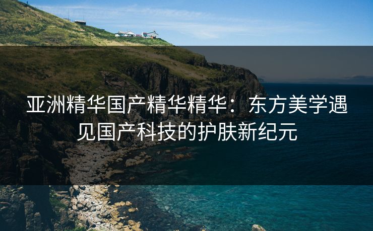 亚洲精华国产精华精华：东方美学遇见国产科技的护肤新纪元