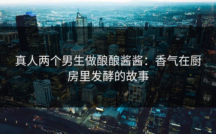 真人两个男生做酿酿酱酱：香气在厨房里发酵的故事