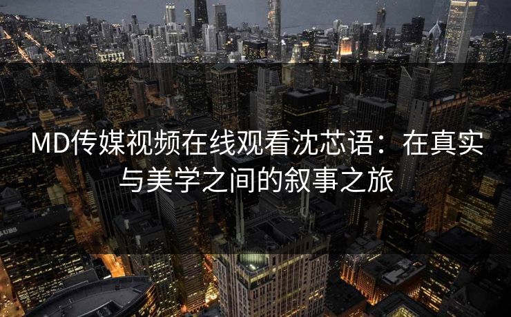 MD传媒视频在线观看沈芯语：在真实与美学之间的叙事之旅