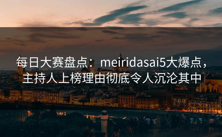 每日大赛盘点：meiridasai5大爆点，主持人上榜理由彻底令人沉沦其中