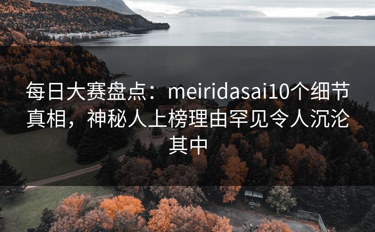 每日大赛盘点：meiridasai10个细节真相，神秘人上榜理由罕见令人沉沦其中