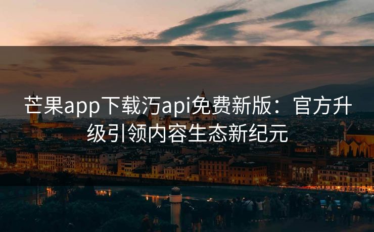 芒果app下载汅api免费新版：官方升级引领内容生态新纪元