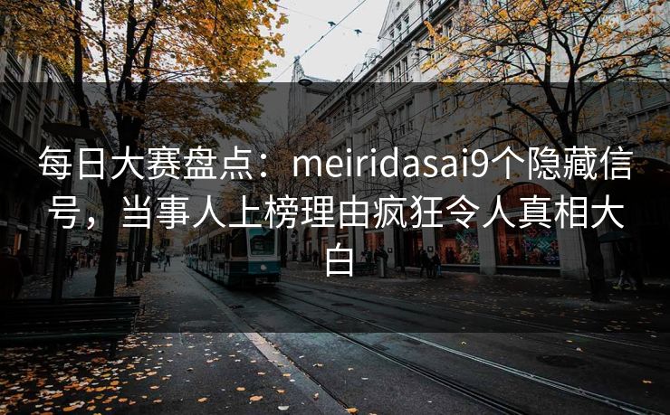 每日大赛盘点：meiridasai9个隐藏信号，当事人上榜理由疯狂令人真相大白