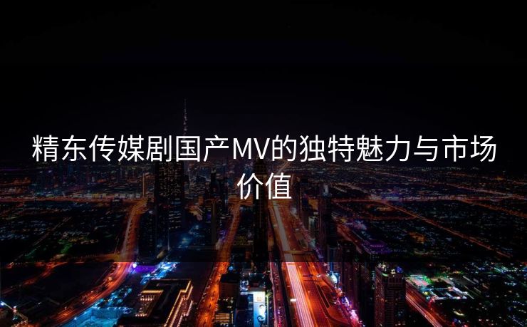 精东传媒剧国产MV的独特魅力与市场价值