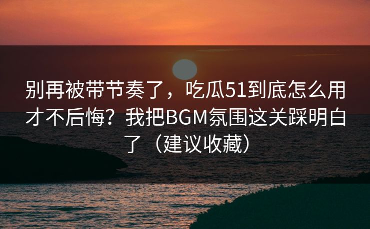 别再被带节奏了，吃瓜51到底怎么用才不后悔？我把BGM氛围这关踩明白了（建议收藏）
