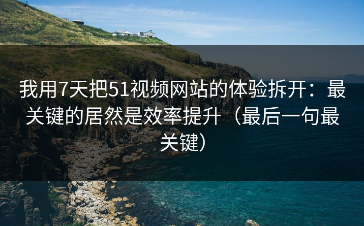我用7天把51视频网站的体验拆开：最关键的居然是效率提升（最后一句最关键）