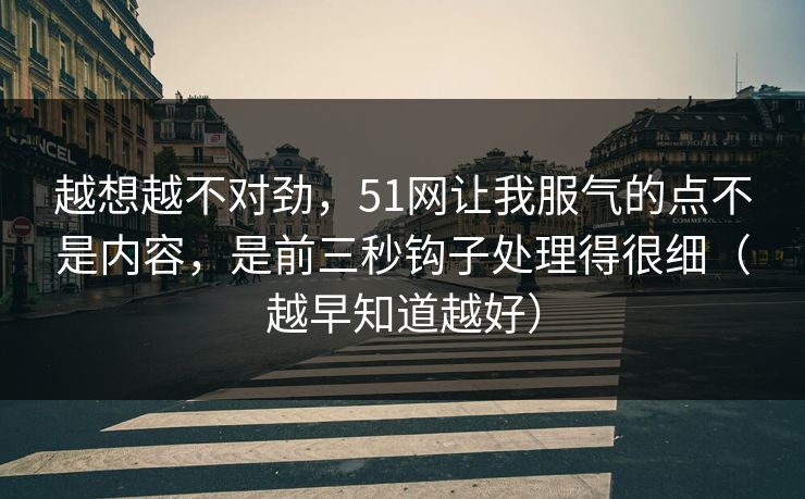 越想越不对劲，51网让我服气的点不是内容，是前三秒钩子处理得很细（越早知道越好）