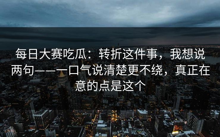 每日大赛吃瓜：转折这件事，我想说两句——一口气说清楚更不绕，真正在意的点是这个