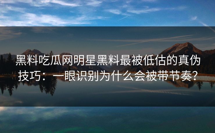 黑料吃瓜网明星黑料最被低估的真伪技巧：一眼识别为什么会被带节奏？