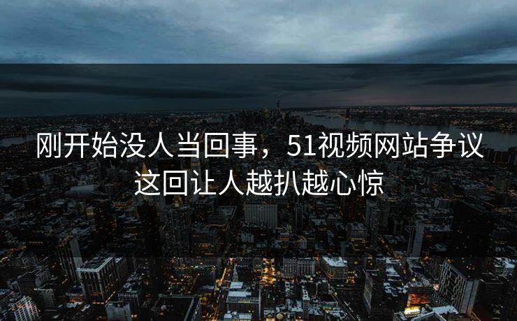 刚开始没人当回事，51视频网站争议这回让人越扒越心惊